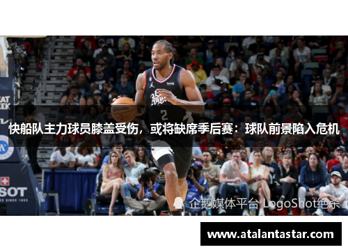快船队主力球员膝盖受伤，或将缺席季后赛：球队前景陷入危机
