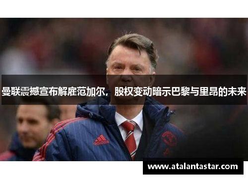 曼联震撼宣布解雇范加尔，股权变动暗示巴黎与里昂的未来